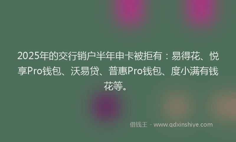 2025年的交行销户半年申卡被拒有：易得花、悦享Pro钱包、沃易贷、普惠Pro钱包、度小满有钱花等。