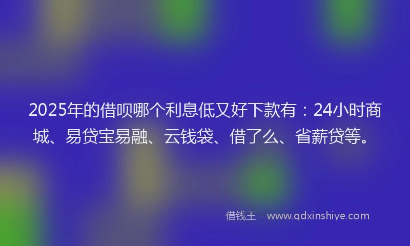 2025年的借呗哪个利息低又好下款有：24小时商城、易贷宝易融、云钱袋、借了么、省薪贷等。