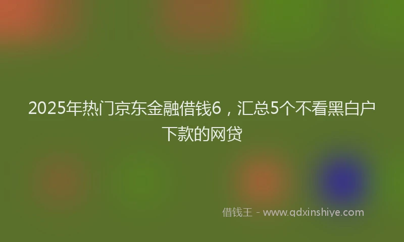 2025年热门京东金融借钱6，汇总5个不看黑白户下款的网贷