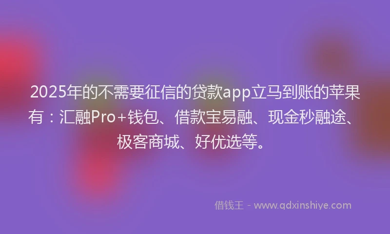 2025年的不需要征信的贷款app立马到账的苹果有：汇融Pro+钱包、借款宝易融、现金秒融途、极客商城、好优选等。