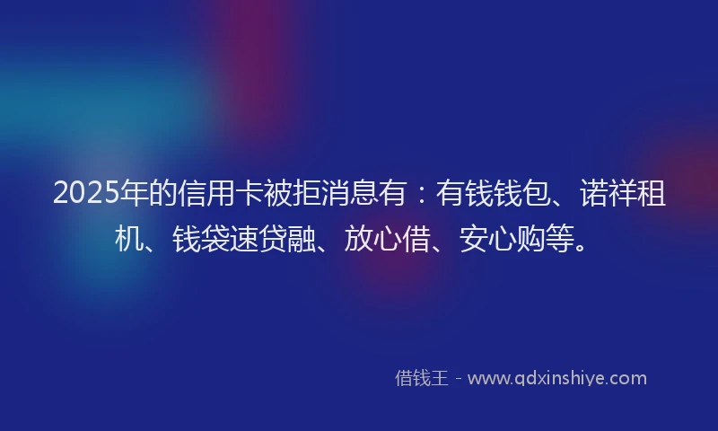 2025年的信用卡被拒消息有：有钱钱包、诺祥租机、钱袋速贷融、放心借、安心购等。