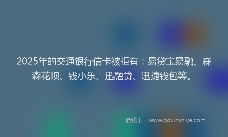 2025年的交通银行信卡被拒有：易贷宝易融、森森花呗、钱小乐、迅融贷、迅捷钱包等。