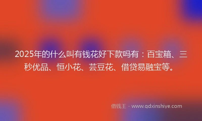 2025年的什么叫有钱花好下款吗有：百宝箱、三秒优品、恒小花、芸豆花、借贷易融宝等。
