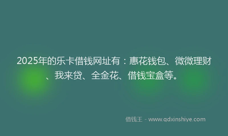 2025年的乐卡借钱网址有：惠花钱包、微微理财、我来贷、全金花、借钱宝盒等。