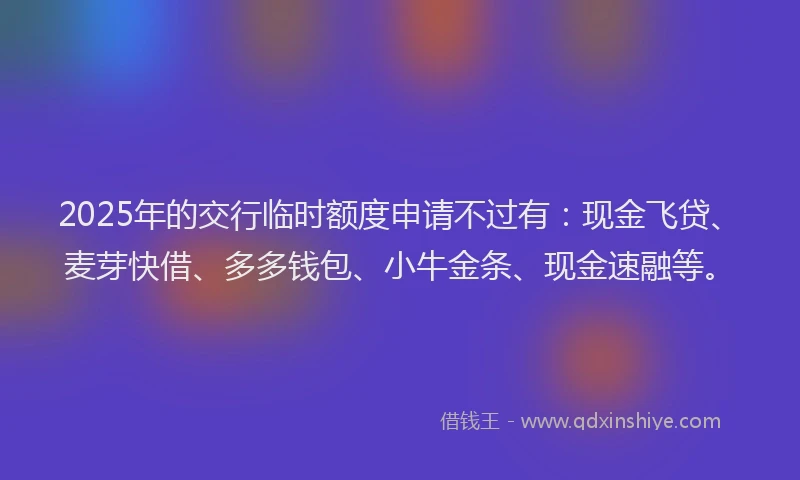 2025年的交行临时额度申请不过有：现金飞贷、麦芽快借、多多钱包、小牛金条、现金速融等。