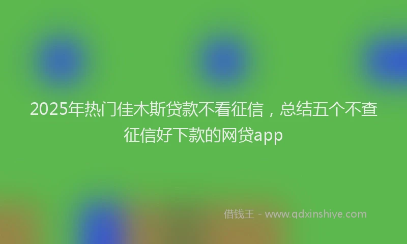 2025年热门佳木斯贷款不看征信，总结五个不查征信好下款的网贷app
