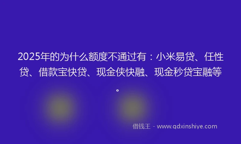 2025年的为什么额度不通过有：小米易贷、任性贷、借款宝快贷、现金侠快融、现金秒贷宝融等。