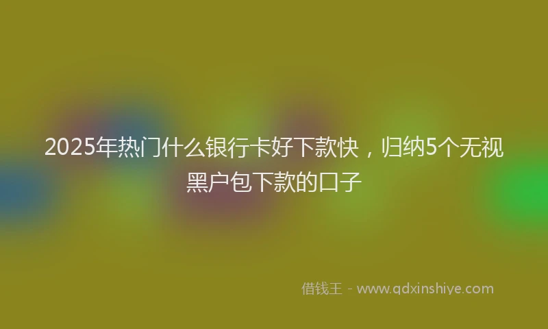 2025年热门什么银行卡好下款快，归纳5个无视黑户包下款的口子