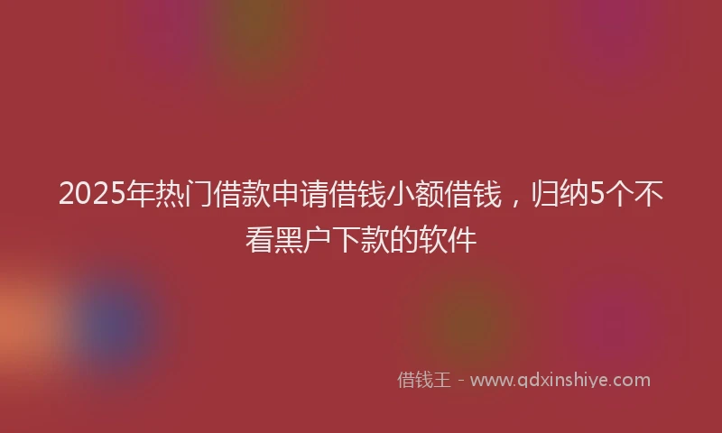 2025年热门借款申请借钱小额借钱，归纳5个不看黑户下款的软件