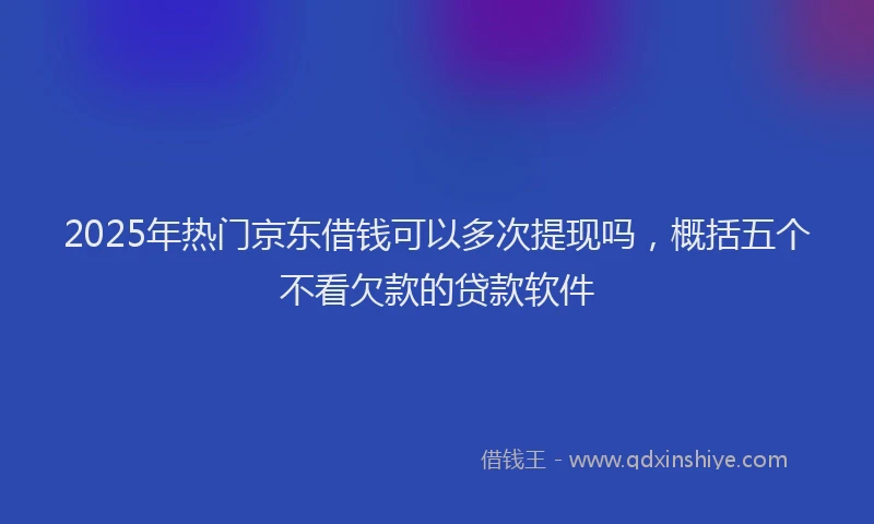 2025年热门京东借钱可以多次提现吗，概括五个不看欠款的贷款软件