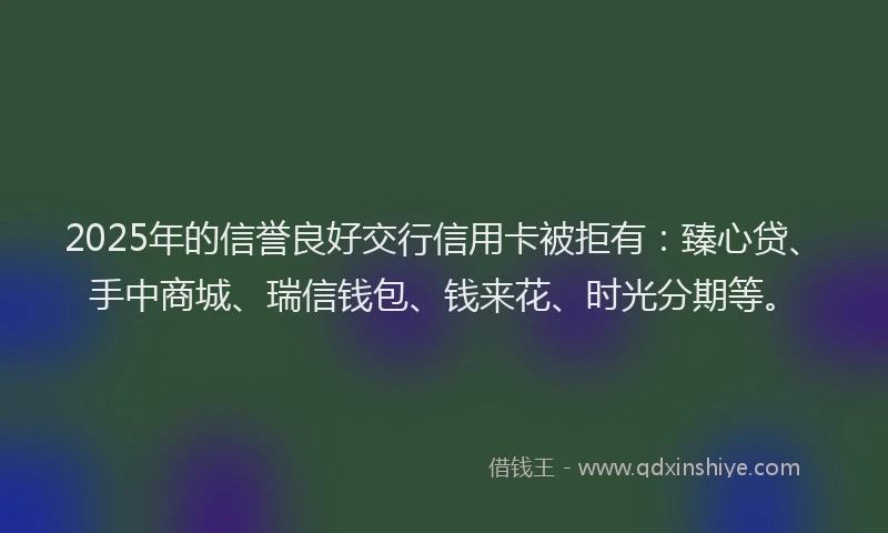2025年的信誉良好交行信用卡被拒有：臻心贷、手中商城、瑞信钱包、钱来花、时光分期等。