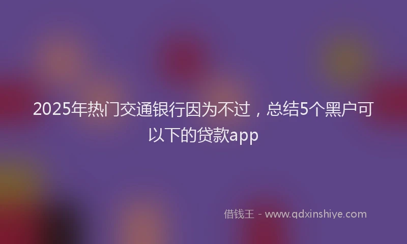 2025年热门交通银行因为不过，总结5个黑户可以下的贷款app