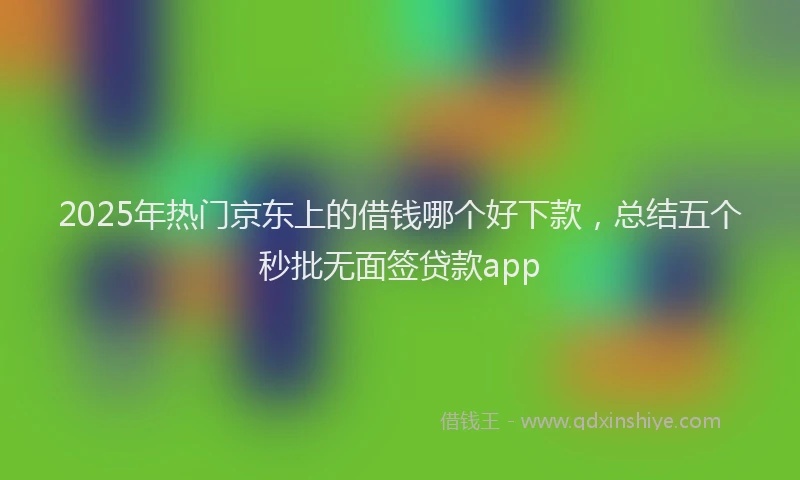 2025年热门京东上的借钱哪个好下款，总结五个秒批无面签贷款app