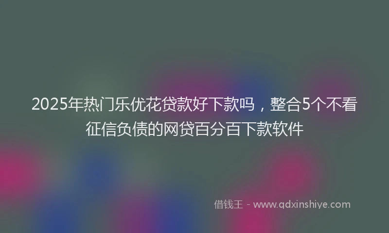 2025年热门乐优花贷款好下款吗，整合5个不看征信负债的网贷百分百下款软件