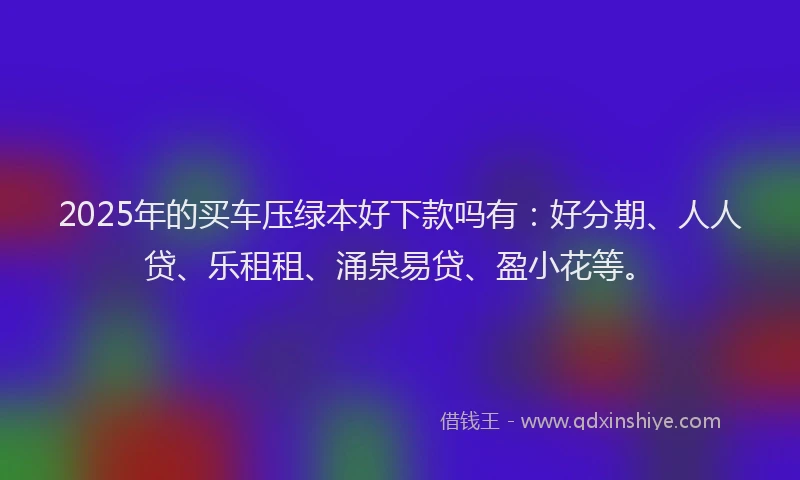 2025年的买车压绿本好下款吗有：好分期、人人贷、乐租租、涌泉易贷、盈小花等。