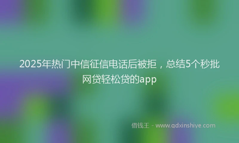 2025年热门中信征信电话后被拒，总结5个秒批网贷轻松贷的app