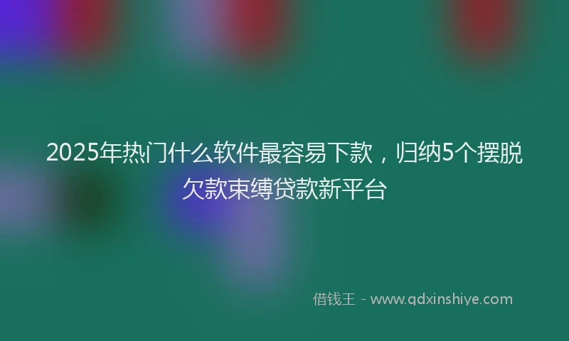 2025年热门什么软件最容易下款，归纳5个摆脱欠款束缚贷款新平台