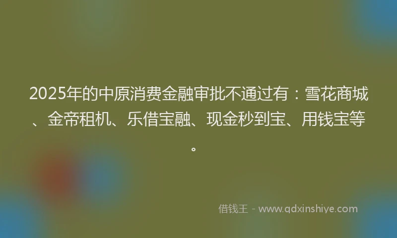 2025年的中原消费金融审批不通过有：雪花商城、金帝租机、乐借宝融、现金秒到宝、用钱宝等。