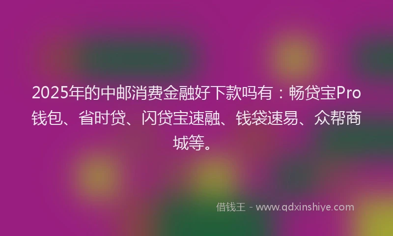 2025年的中邮消费金融好下款吗有：畅贷宝Pro钱包、省时贷、闪贷宝速融、钱袋速易、众帮商城等。