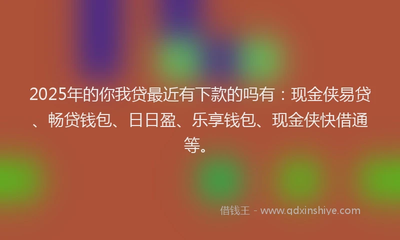 2025年的你我贷最近有下款的吗有：现金侠易贷、畅贷钱包、日日盈、乐享钱包、现金侠快借通等。