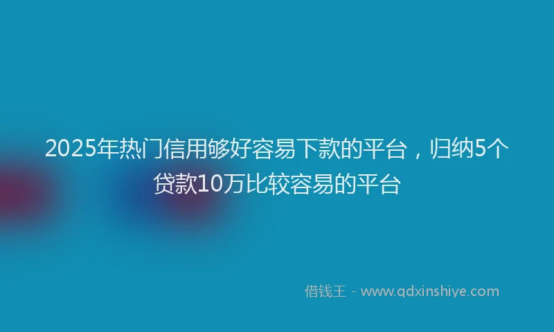 2025年热门信用够好容易下款的平台，归纳5个贷款10万比较容易的平台