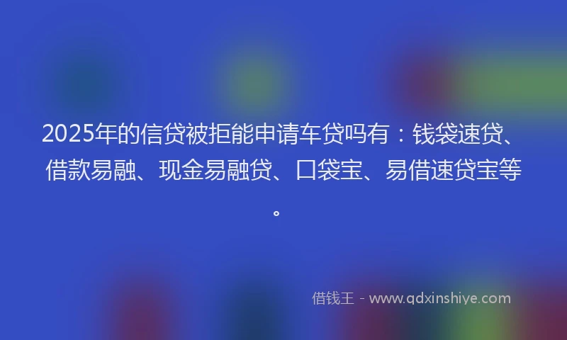 2025年的信贷被拒能申请车贷吗有：钱袋速贷、借款易融、现金易融贷、口袋宝、易借速贷宝等。