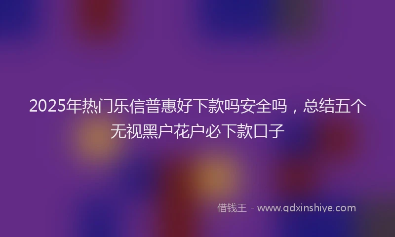 2025年热门乐信普惠好下款吗安全吗，总结五个无视黑户花户必下款口子