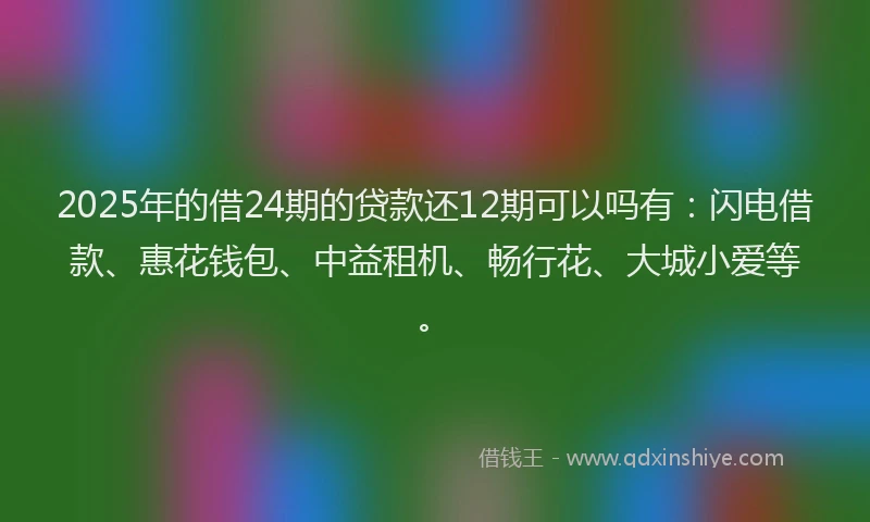 2025年的借24期的贷款还12期可以吗有：闪电借款、惠花钱包、中益租机、畅行花、大城小爱等。