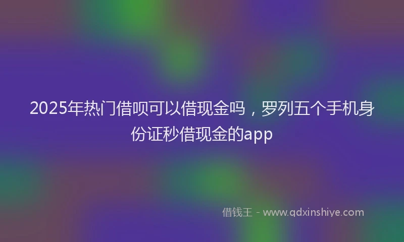 2025年热门借呗可以借现金吗，罗列五个手机身份证秒借现金的app
