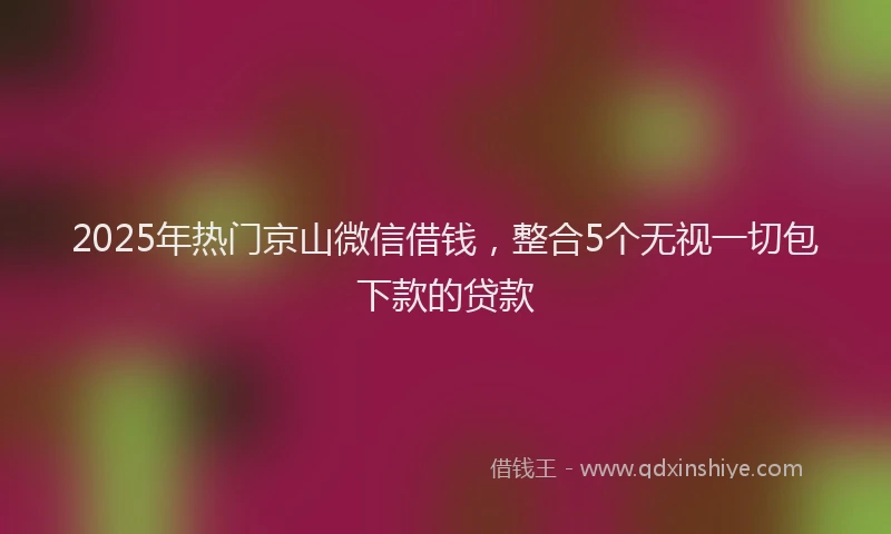 2025年热门京山微信借钱，整合5个无视一切包下款的贷款