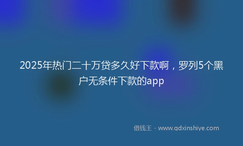 2025年热门二十万贷多久好下款啊，罗列5个黑户无条件下款的app