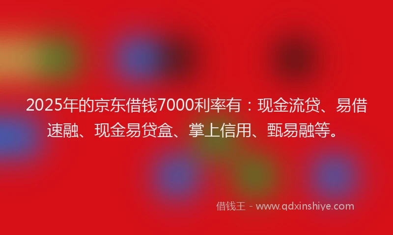 2025年的京东借钱7000利率有：现金流贷、易借速融、现金易贷盒、掌上信用、甄易融等。