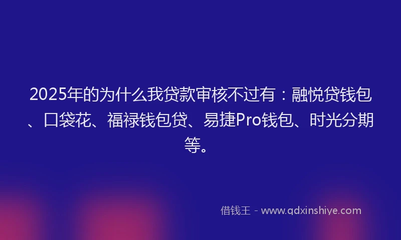 2025年的为什么我贷款审核不过有：融悦贷钱包、口袋花、福禄钱包贷、易捷Pro钱包、时光分期等。