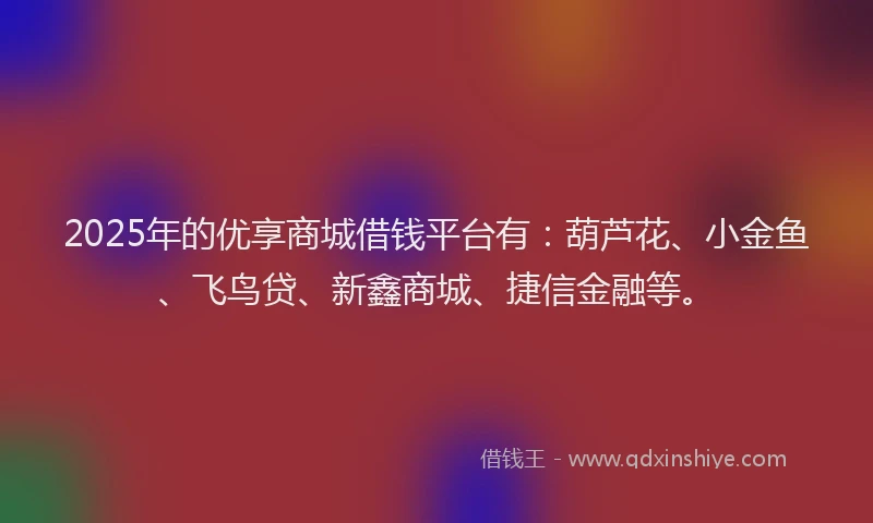 2025年的优享商城借钱平台有：葫芦花、小金鱼、飞鸟贷、新鑫商城、捷信金融等。