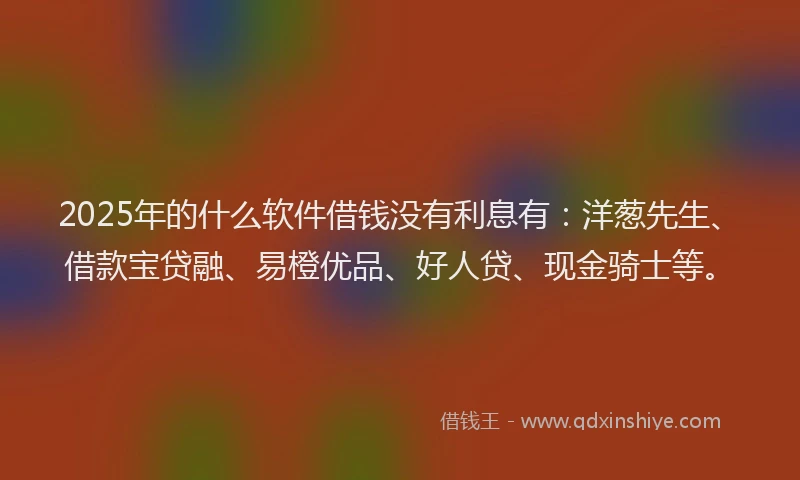 2025年的什么软件借钱没有利息有：洋葱先生、借款宝贷融、易橙优品、好人贷、现金骑士等。