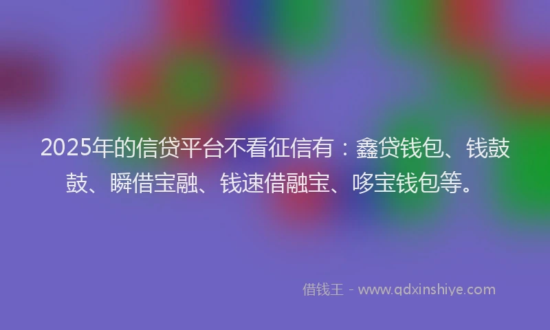 2025年的信贷平台不看征信有：鑫贷钱包、钱鼓鼓、瞬借宝融、钱速借融宝、哆宝钱包等。