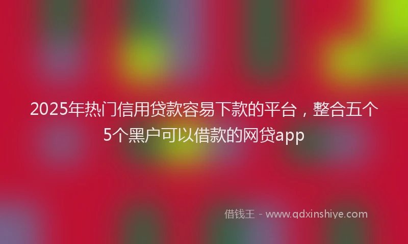 2025年热门信用贷款容易下款的平台，整合五个5个黑户可以借款的网贷app