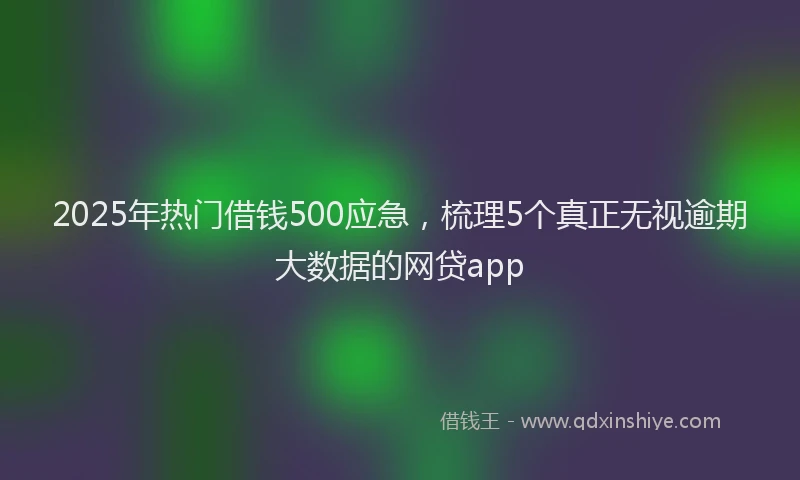 2025年热门借钱500应急，梳理5个真正无视逾期大数据的网贷app
