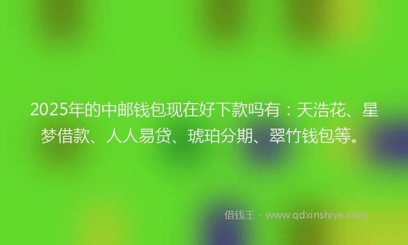 2025年的中邮钱包现在好下款吗有：天浩花、星梦借款、人人易贷、琥珀分期、翠竹钱包等。