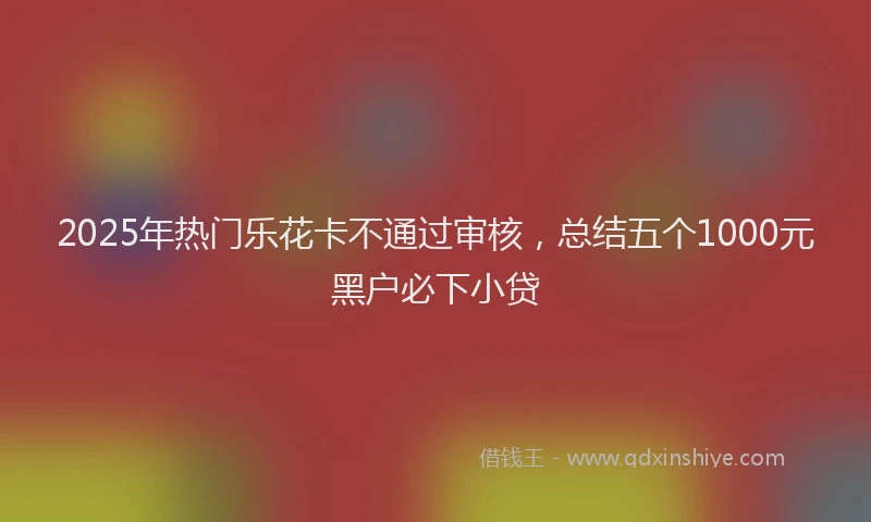 2025年热门乐花卡不通过审核，总结五个1000元黑户必下小贷