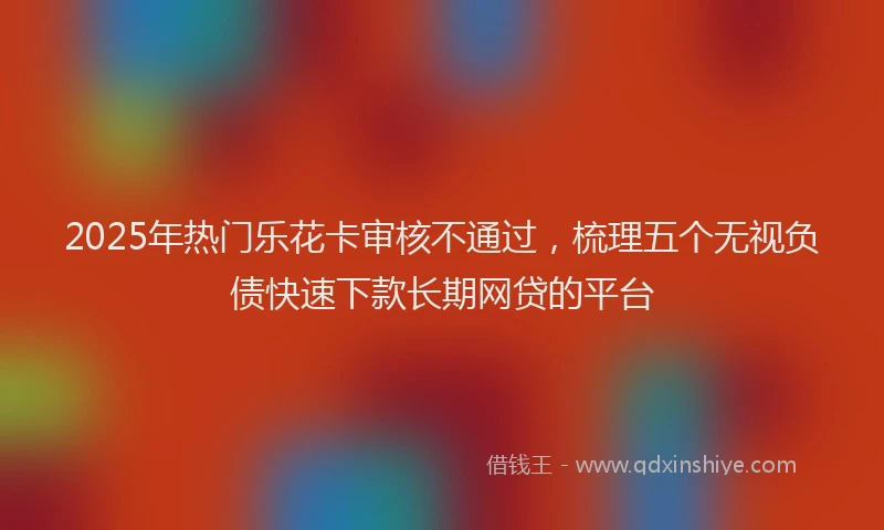 2025年热门乐花卡审核不通过，梳理五个无视负债快速下款长期网贷的平台
