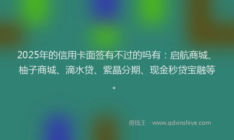 2025年的信用卡面签有不过的吗有：启航商城、柚子商城、滴水贷、紫晶分期、现金秒贷宝融等。