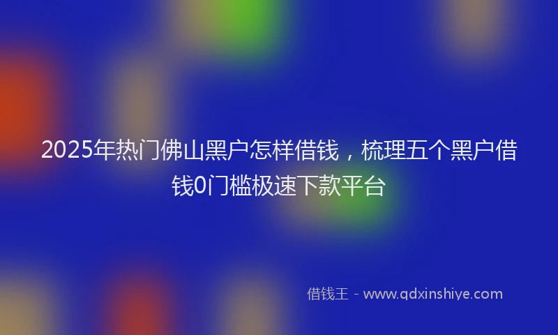 2025年热门佛山黑户怎样借钱，梳理五个黑户借钱0门槛极速下款平台