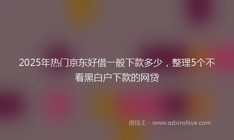 2025年热门京东好借一般下款多少，整理5个不看黑白户下款的网贷