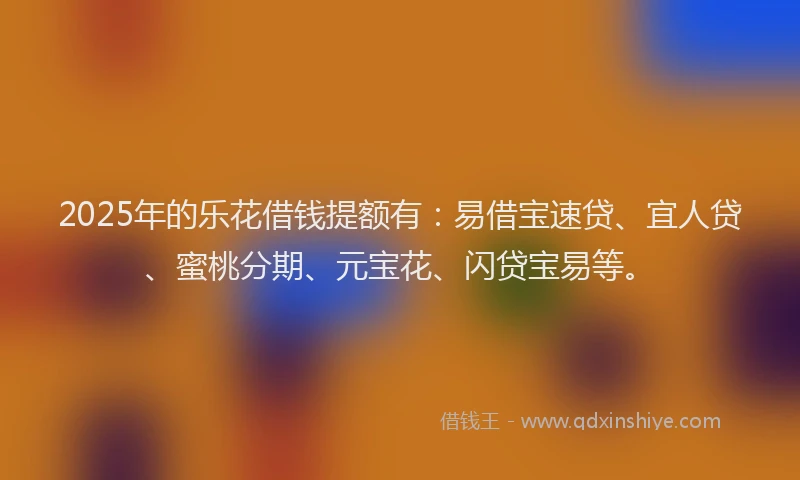 2025年的乐花借钱提额有：易借宝速贷、宜人贷、蜜桃分期、元宝花、闪贷宝易等。