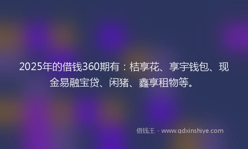 2025年的借钱360期有：桔享花、享宇钱包、现金易融宝贷、闲猪、鑫享租物等。