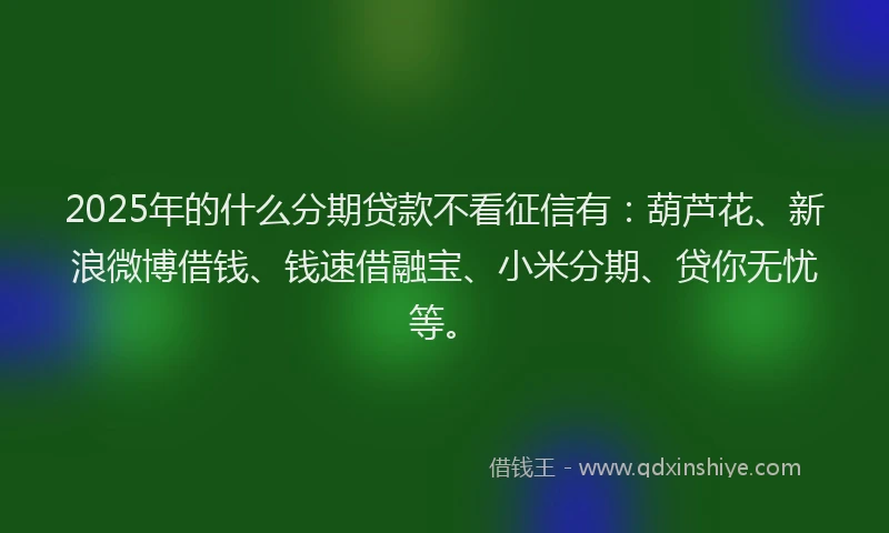2025年的什么分期贷款不看征信有：葫芦花、新浪微博借钱、钱速借融宝、小米分期、贷你无忧等。
