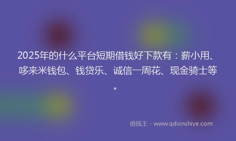 2025年的什么平台短期借钱好下款有：薪小用、哆来米钱包、钱贷乐、诚信一周花、现金骑士等。