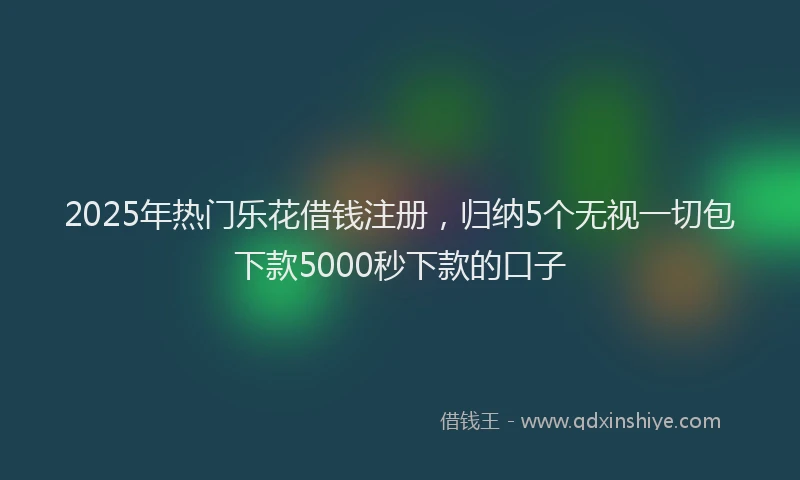 2025年热门乐花借钱注册，归纳5个无视一切包下款5000秒下款的口子