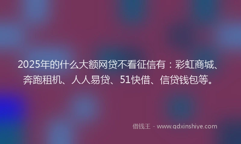 2025年的什么大额网贷不看征信有：彩虹商城、奔跑租机、人人易贷、51快借、信贷钱包等。